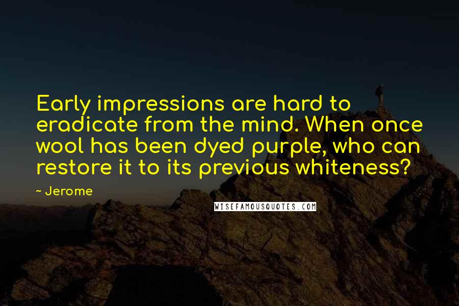 Jerome Quotes: Early impressions are hard to eradicate from the mind. When once wool has been dyed purple, who can restore it to its previous whiteness?