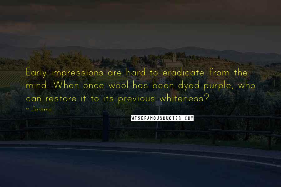 Jerome Quotes: Early impressions are hard to eradicate from the mind. When once wool has been dyed purple, who can restore it to its previous whiteness?