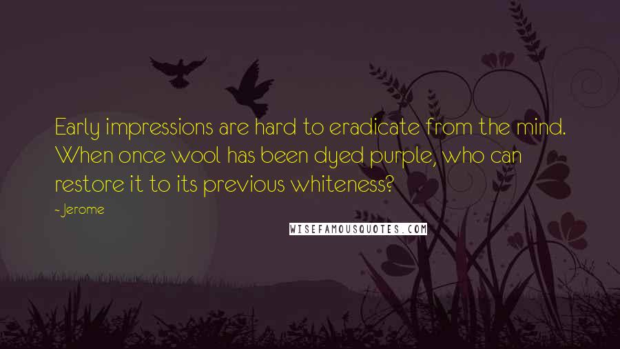 Jerome Quotes: Early impressions are hard to eradicate from the mind. When once wool has been dyed purple, who can restore it to its previous whiteness?