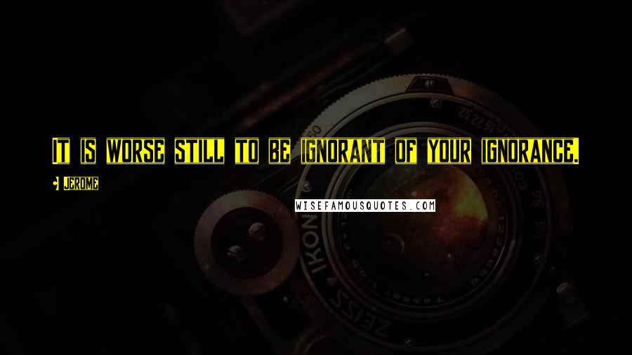 Jerome Quotes: It is worse still to be ignorant of your ignorance.