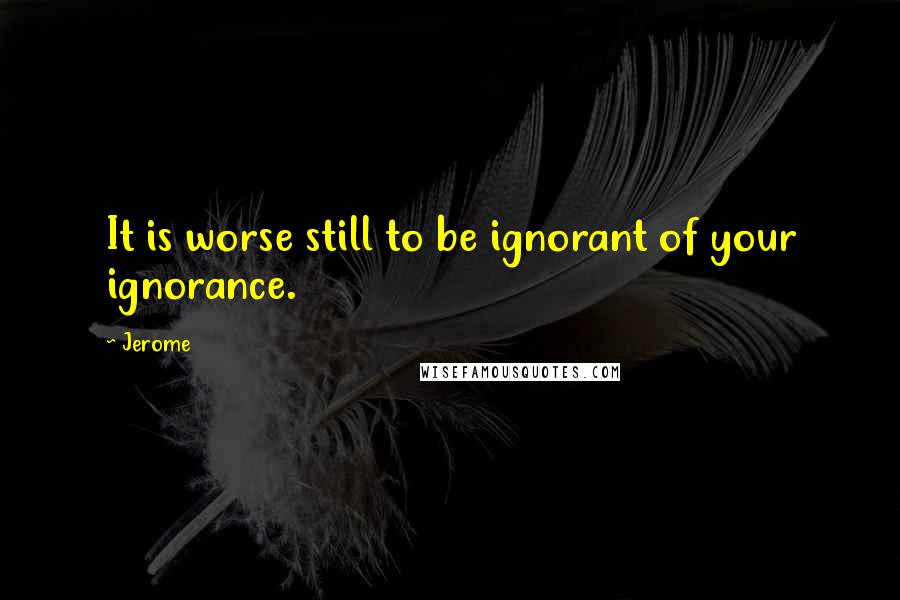 Jerome Quotes: It is worse still to be ignorant of your ignorance.