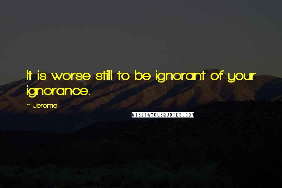 Jerome Quotes: It is worse still to be ignorant of your ignorance.