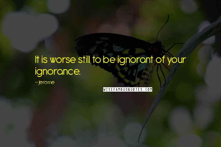 Jerome Quotes: It is worse still to be ignorant of your ignorance.