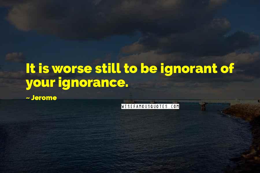 Jerome Quotes: It is worse still to be ignorant of your ignorance.