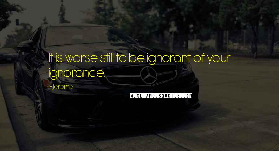 Jerome Quotes: It is worse still to be ignorant of your ignorance.