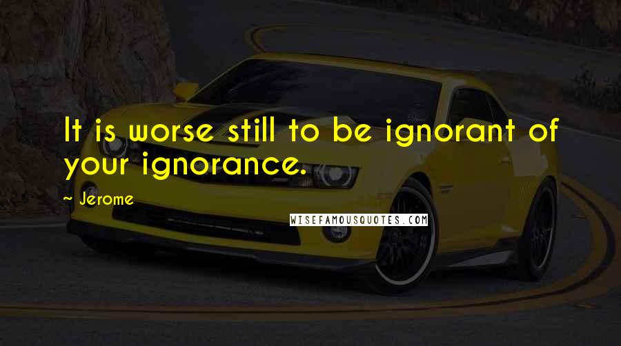 Jerome Quotes: It is worse still to be ignorant of your ignorance.