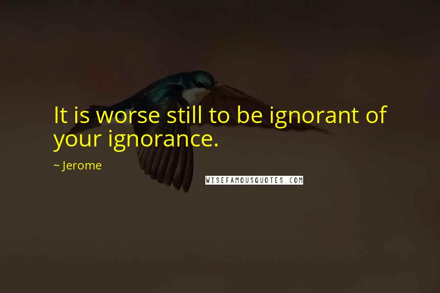 Jerome Quotes: It is worse still to be ignorant of your ignorance.