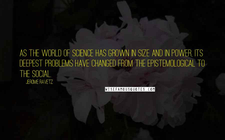 Jerome Ravetz Quotes: As the world of science has grown in size and in power, its deepest problems have changed from the epistemological to the social.