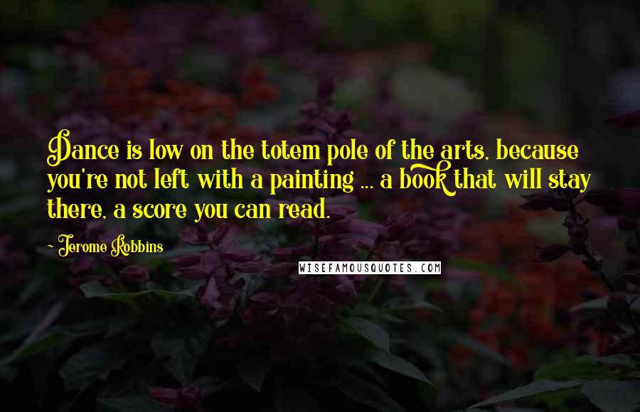 Jerome Robbins Quotes: Dance is low on the totem pole of the arts, because you're not left with a painting ... a book that will stay there, a score you can read.