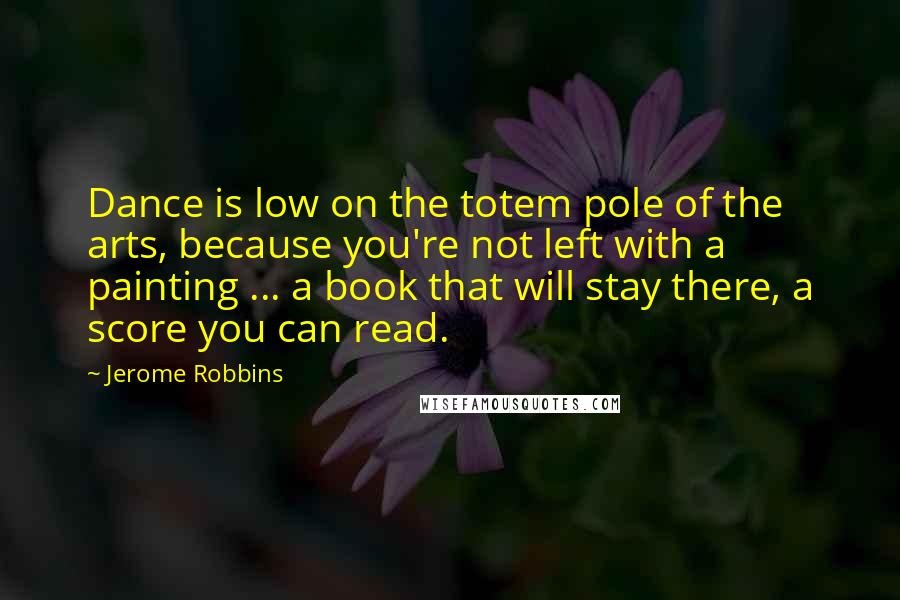 Jerome Robbins Quotes: Dance is low on the totem pole of the arts, because you're not left with a painting ... a book that will stay there, a score you can read.