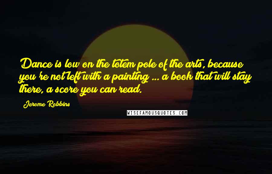 Jerome Robbins Quotes: Dance is low on the totem pole of the arts, because you're not left with a painting ... a book that will stay there, a score you can read.