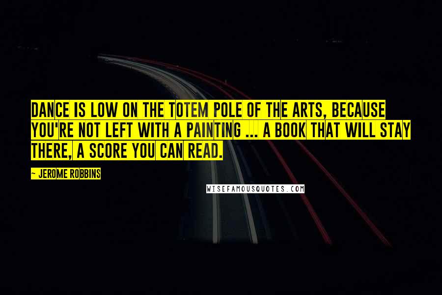 Jerome Robbins Quotes: Dance is low on the totem pole of the arts, because you're not left with a painting ... a book that will stay there, a score you can read.