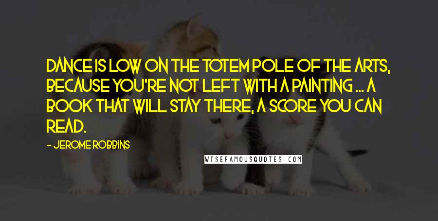 Jerome Robbins Quotes: Dance is low on the totem pole of the arts, because you're not left with a painting ... a book that will stay there, a score you can read.