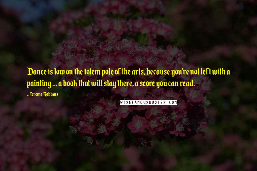 Jerome Robbins Quotes: Dance is low on the totem pole of the arts, because you're not left with a painting ... a book that will stay there, a score you can read.