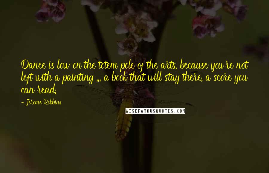 Jerome Robbins Quotes: Dance is low on the totem pole of the arts, because you're not left with a painting ... a book that will stay there, a score you can read.