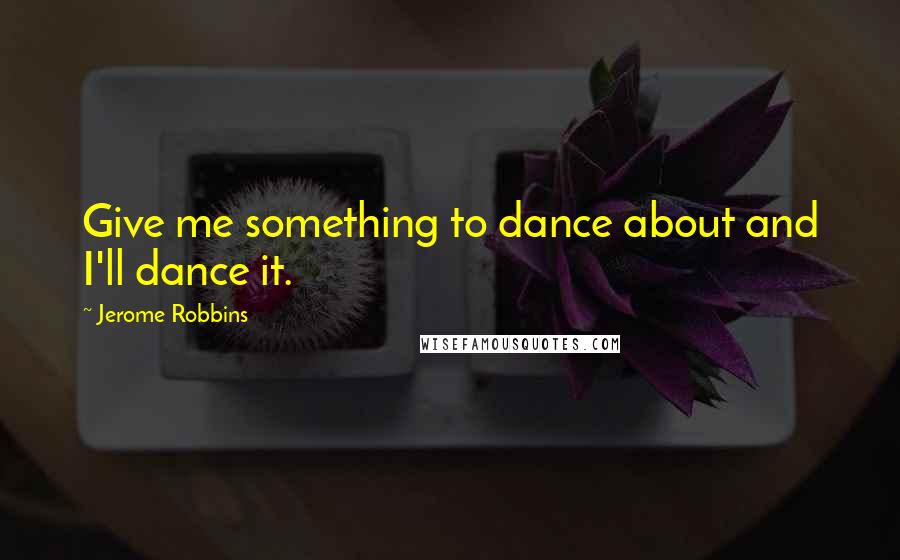 Jerome Robbins Quotes: Give me something to dance about and I'll dance it.