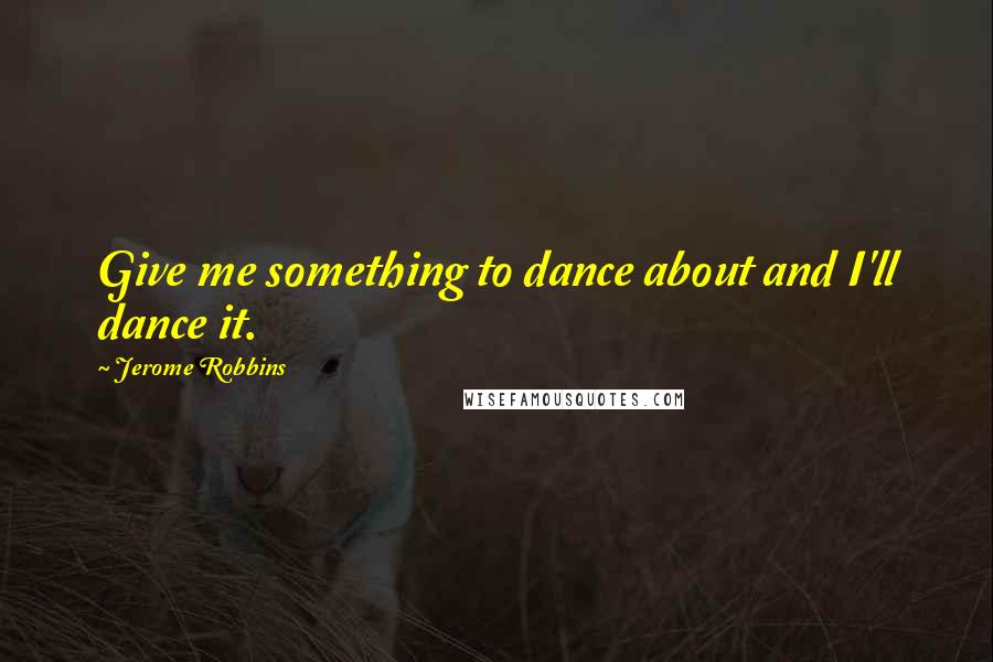 Jerome Robbins Quotes: Give me something to dance about and I'll dance it.