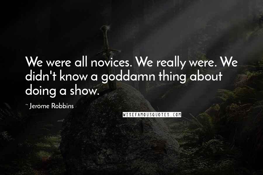 Jerome Robbins Quotes: We were all novices. We really were. We didn't know a goddamn thing about doing a show.