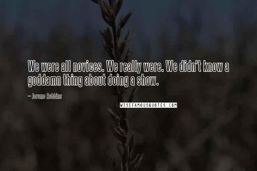 Jerome Robbins Quotes: We were all novices. We really were. We didn't know a goddamn thing about doing a show.