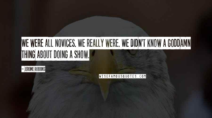 Jerome Robbins Quotes: We were all novices. We really were. We didn't know a goddamn thing about doing a show.