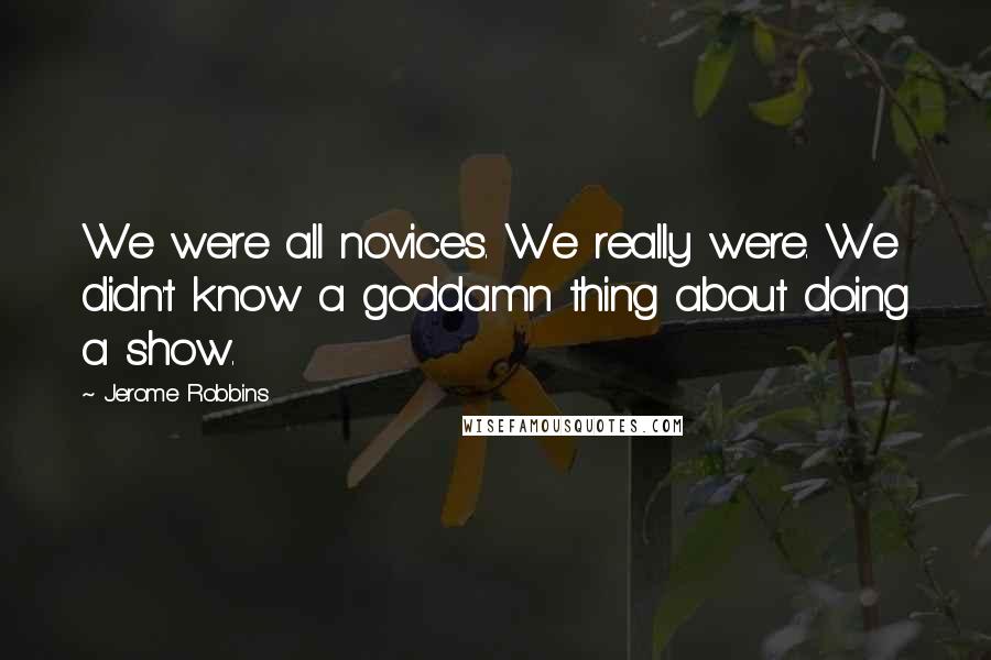 Jerome Robbins Quotes: We were all novices. We really were. We didn't know a goddamn thing about doing a show.