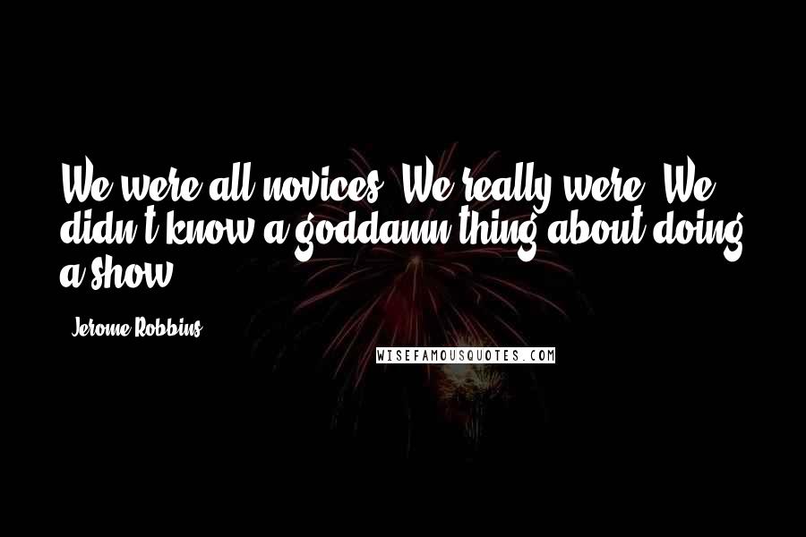 Jerome Robbins Quotes: We were all novices. We really were. We didn't know a goddamn thing about doing a show.