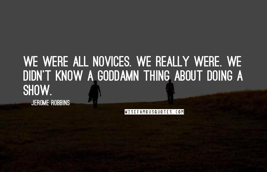 Jerome Robbins Quotes: We were all novices. We really were. We didn't know a goddamn thing about doing a show.