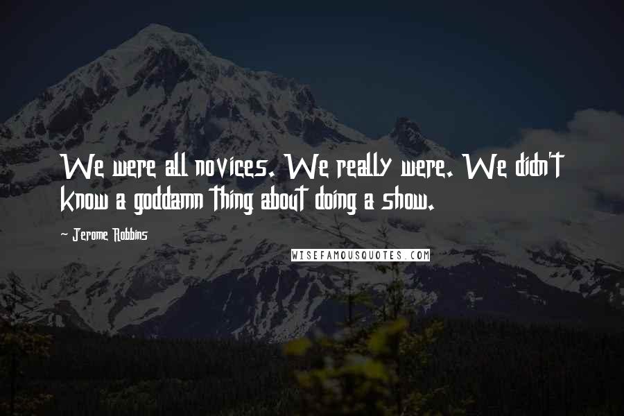 Jerome Robbins Quotes: We were all novices. We really were. We didn't know a goddamn thing about doing a show.