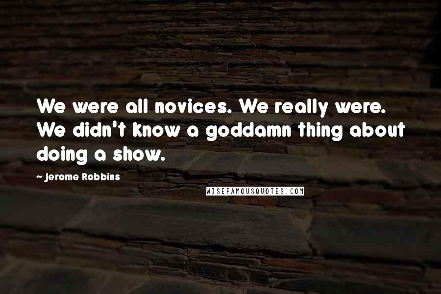 Jerome Robbins Quotes: We were all novices. We really were. We didn't know a goddamn thing about doing a show.