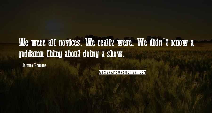 Jerome Robbins Quotes: We were all novices. We really were. We didn't know a goddamn thing about doing a show.