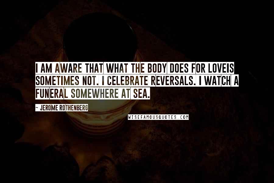 Jerome Rothenberg Quotes: I am aware that what the body does for loveis sometimes not. I celebrate reversals. I watch a funeral somewhere at sea.