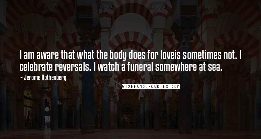 Jerome Rothenberg Quotes: I am aware that what the body does for loveis sometimes not. I celebrate reversals. I watch a funeral somewhere at sea.