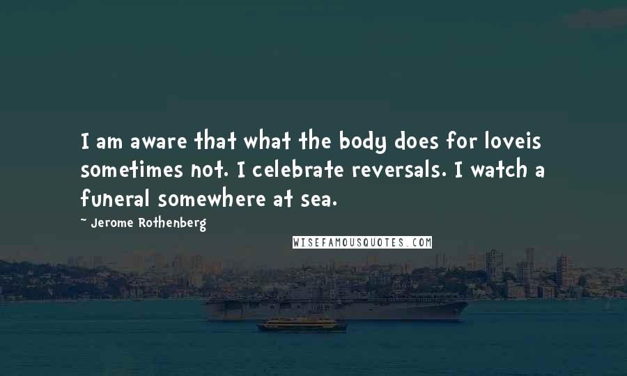 Jerome Rothenberg Quotes: I am aware that what the body does for loveis sometimes not. I celebrate reversals. I watch a funeral somewhere at sea.