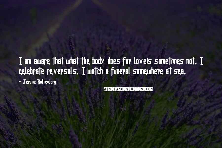 Jerome Rothenberg Quotes: I am aware that what the body does for loveis sometimes not. I celebrate reversals. I watch a funeral somewhere at sea.