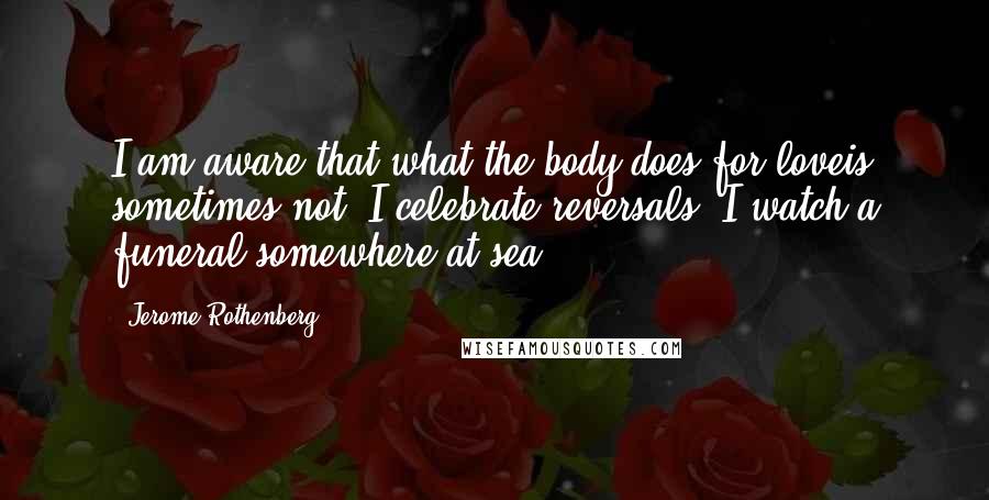 Jerome Rothenberg Quotes: I am aware that what the body does for loveis sometimes not. I celebrate reversals. I watch a funeral somewhere at sea.