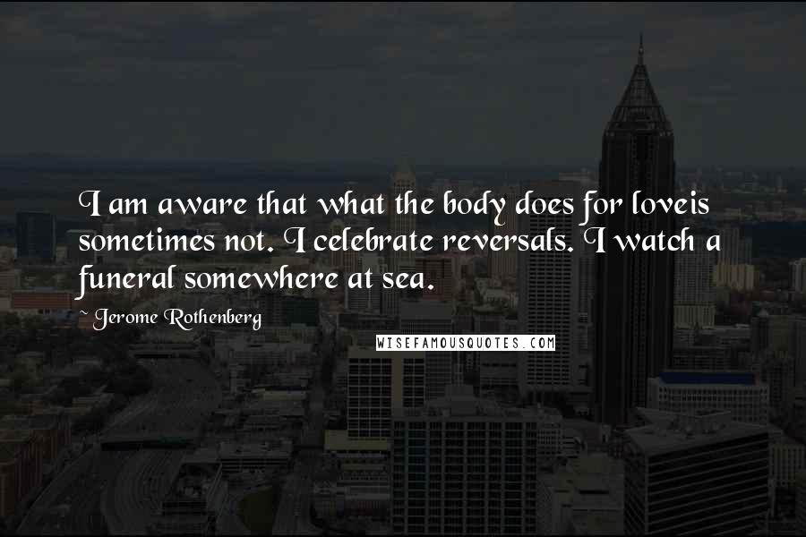 Jerome Rothenberg Quotes: I am aware that what the body does for loveis sometimes not. I celebrate reversals. I watch a funeral somewhere at sea.