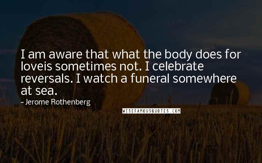 Jerome Rothenberg Quotes: I am aware that what the body does for loveis sometimes not. I celebrate reversals. I watch a funeral somewhere at sea.