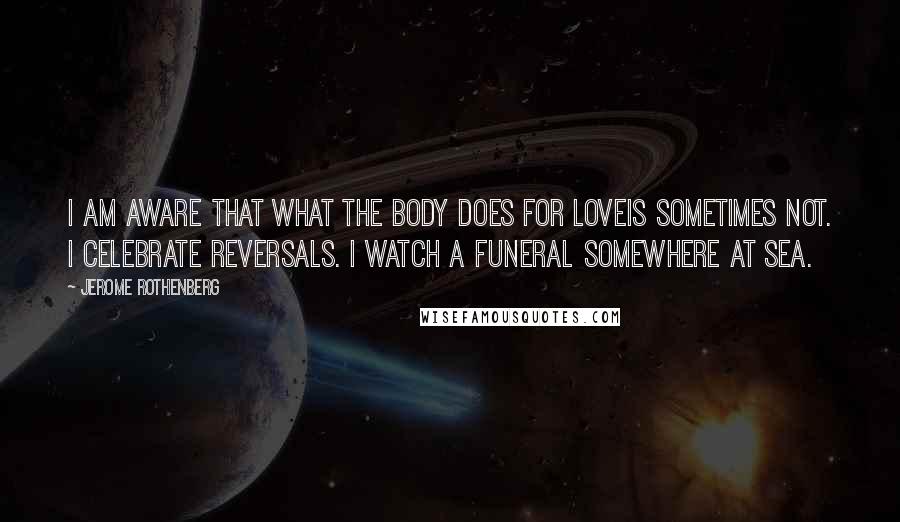 Jerome Rothenberg Quotes: I am aware that what the body does for loveis sometimes not. I celebrate reversals. I watch a funeral somewhere at sea.