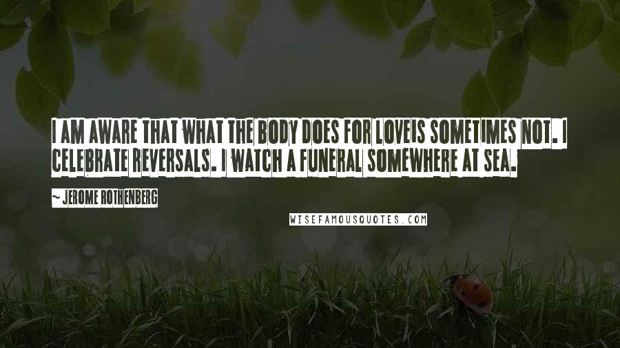 Jerome Rothenberg Quotes: I am aware that what the body does for loveis sometimes not. I celebrate reversals. I watch a funeral somewhere at sea.