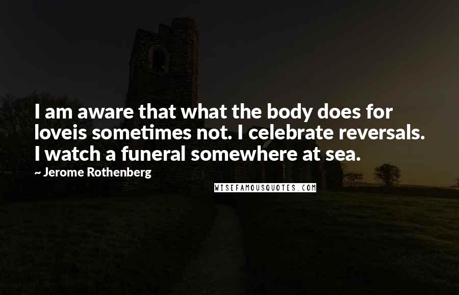 Jerome Rothenberg Quotes: I am aware that what the body does for loveis sometimes not. I celebrate reversals. I watch a funeral somewhere at sea.