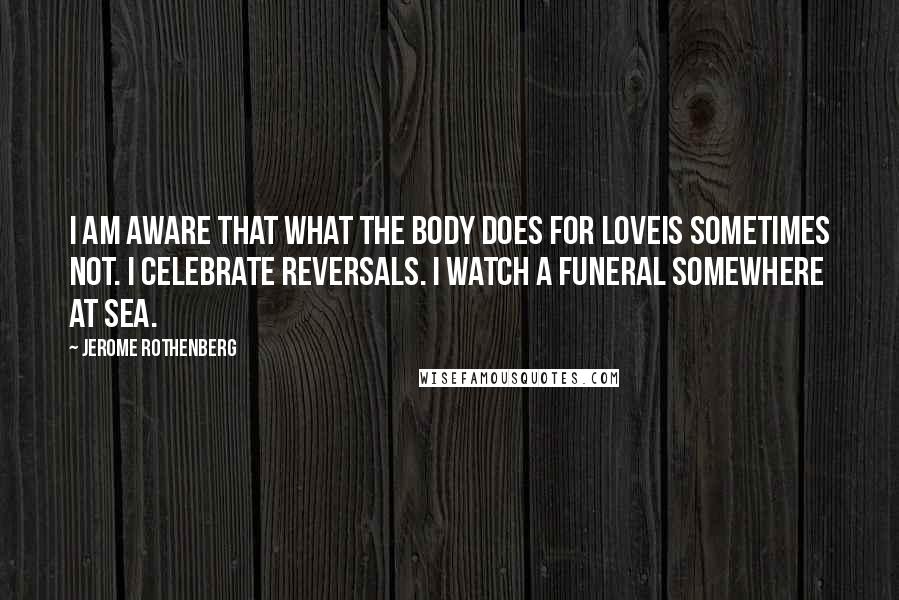 Jerome Rothenberg Quotes: I am aware that what the body does for loveis sometimes not. I celebrate reversals. I watch a funeral somewhere at sea.