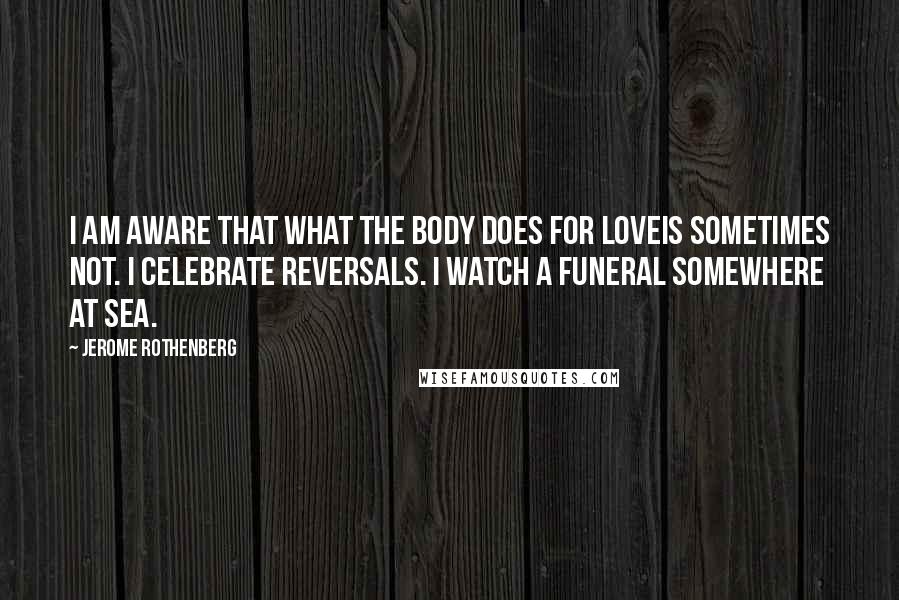 Jerome Rothenberg Quotes: I am aware that what the body does for loveis sometimes not. I celebrate reversals. I watch a funeral somewhere at sea.