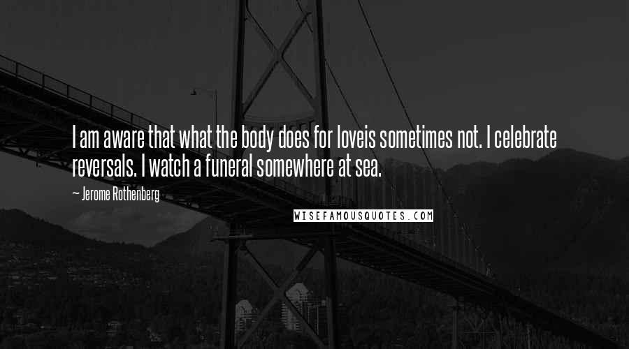 Jerome Rothenberg Quotes: I am aware that what the body does for loveis sometimes not. I celebrate reversals. I watch a funeral somewhere at sea.