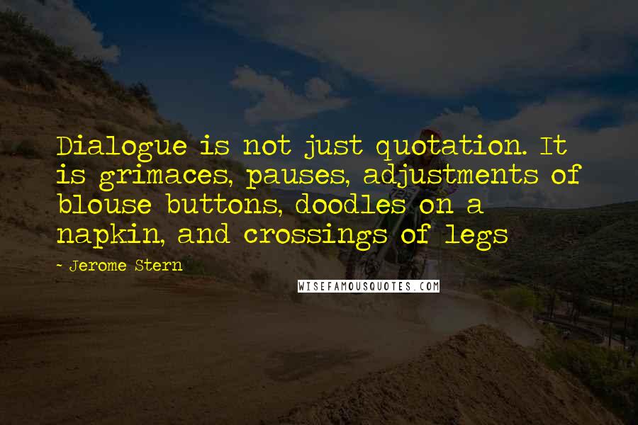 Jerome Stern Quotes: Dialogue is not just quotation. It is grimaces, pauses, adjustments of blouse buttons, doodles on a napkin, and crossings of legs