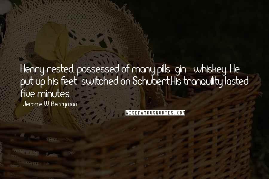 Jerome W. Berryman Quotes: Henry rested, possessed of many pills& gin & whiskey. He put up his feet& switched on Schubert,His tranquility lasted five minutes.