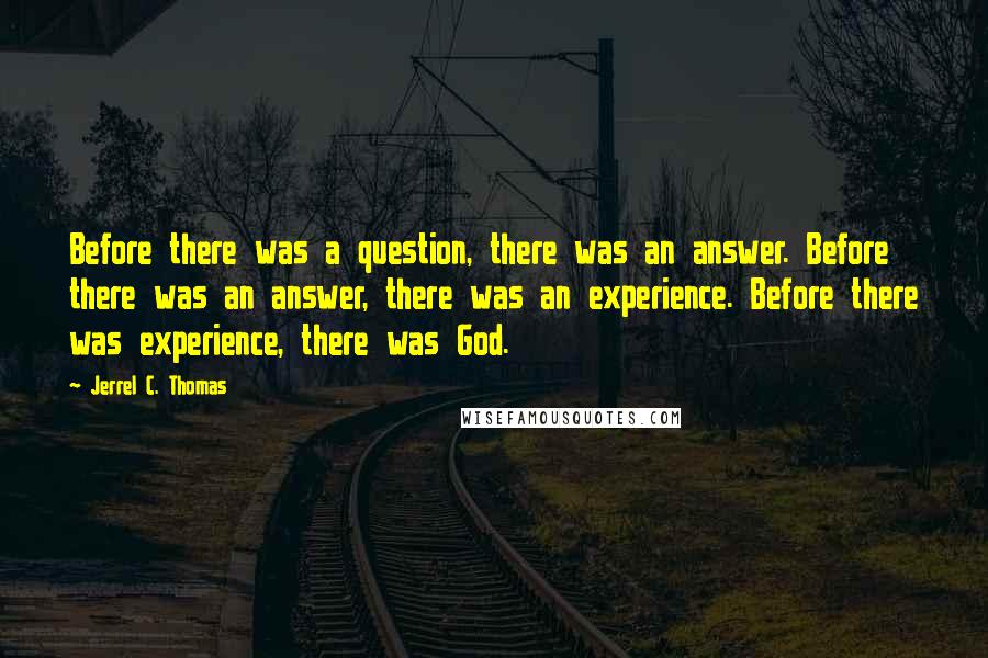 Jerrel C. Thomas Quotes: Before there was a question, there was an answer. Before there was an answer, there was an experience. Before there was experience, there was God.