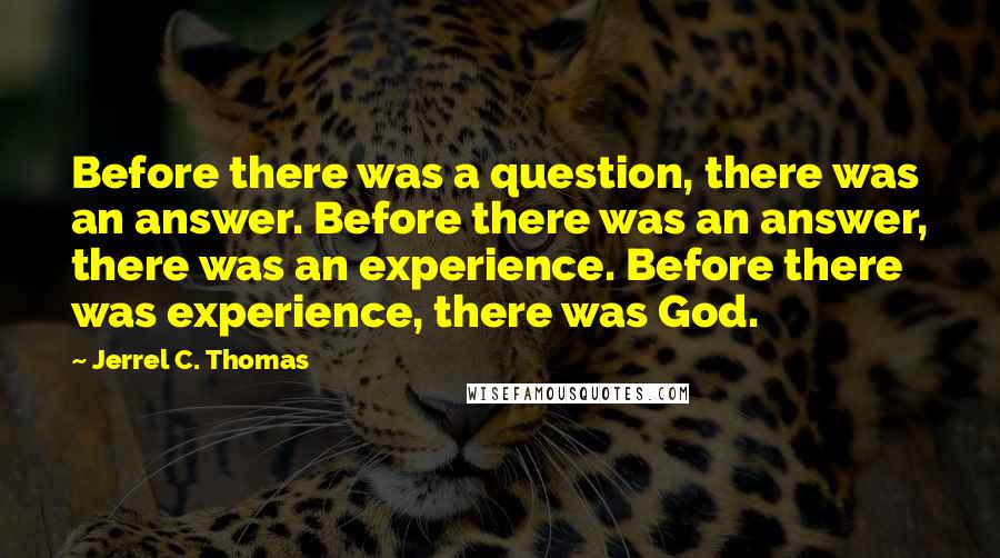 Jerrel C. Thomas Quotes: Before there was a question, there was an answer. Before there was an answer, there was an experience. Before there was experience, there was God.
