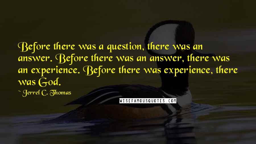 Jerrel C. Thomas Quotes: Before there was a question, there was an answer. Before there was an answer, there was an experience. Before there was experience, there was God.