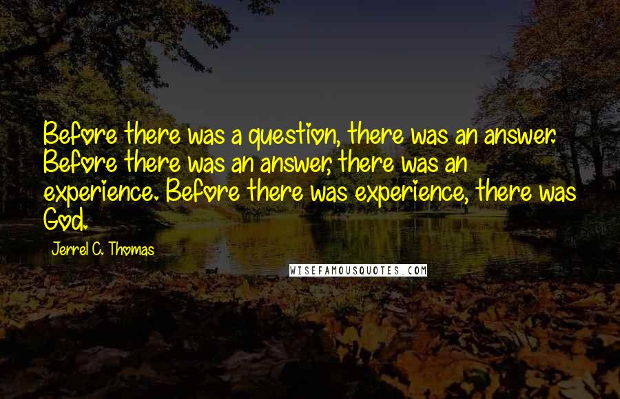 Jerrel C. Thomas Quotes: Before there was a question, there was an answer. Before there was an answer, there was an experience. Before there was experience, there was God.