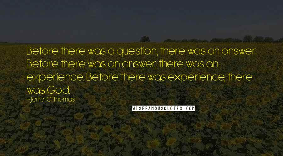 Jerrel C. Thomas Quotes: Before there was a question, there was an answer. Before there was an answer, there was an experience. Before there was experience, there was God.